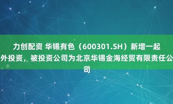 力创配资 华锡有色（600301.SH）新增一起对外投资，被投资公司为北京华锡金海经贸有限责任公司