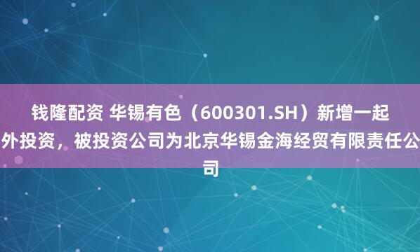 钱隆配资 华锡有色（600301.SH）新增一起对外投资，被投资公司为北京华锡金海经贸有限责任公司