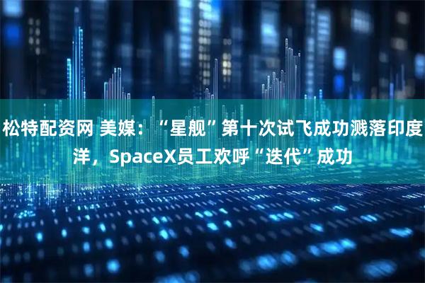 松特配资网 美媒：“星舰”第十次试飞成功溅落印度洋，SpaceX员工欢呼“迭代”成功