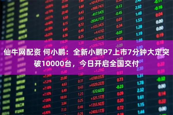 仙牛网配资 何小鹏：全新小鹏P7上市7分钟大定突破10000台，今日开启全国交付