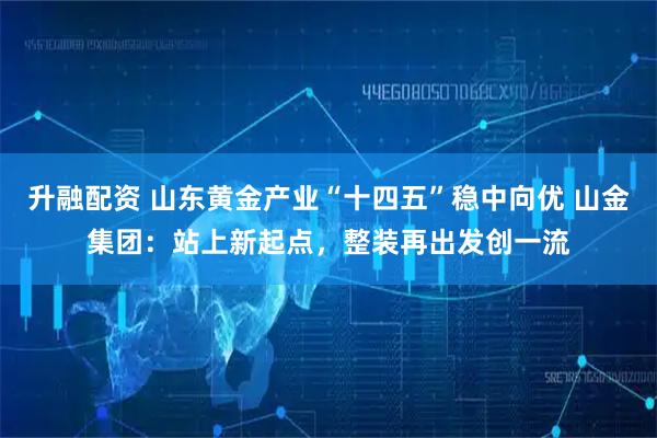 升融配资 山东黄金产业“十四五”稳中向优 山金集团：站上新起点，整装再出发创一流