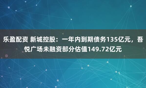 乐盈配资 新城控股：一年内到期债务135亿元，吾悦广场未融资部分估值149.72亿元