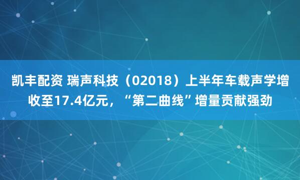 凯丰配资 瑞声科技（02018）上半年车载声学增收至17.4亿元，“第二曲线”增量贡献强劲