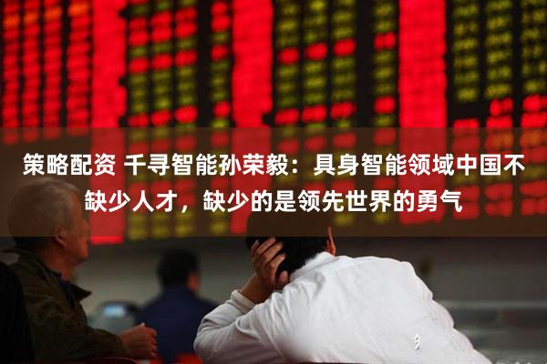 策略配资 千寻智能孙荣毅：具身智能领域中国不缺少人才，缺少的是领先世界的勇气