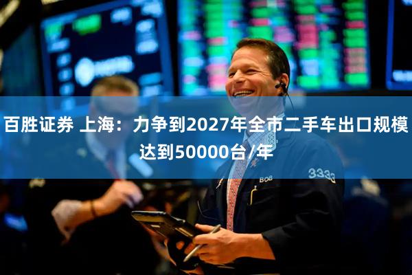百胜证券 上海：力争到2027年全市二手车出口规模达到50000台/年
