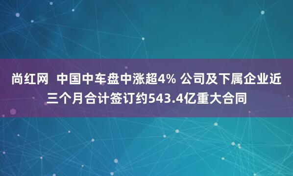 尚红网  中国中车盘中涨超4% 公司及下属企业近三个月合计签订约543.4亿重大合同