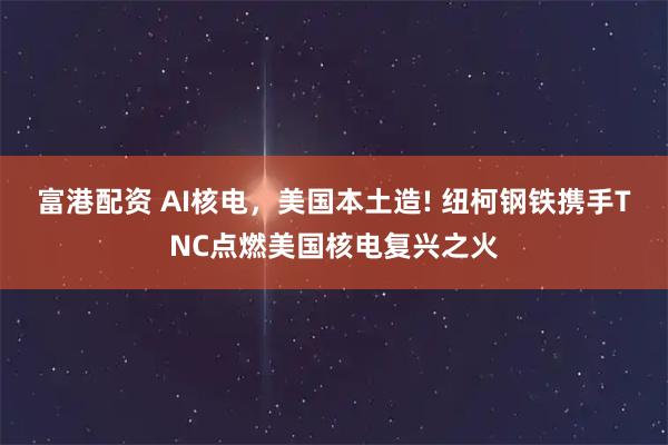 富港配资 AI核电，美国本土造! 纽柯钢铁携手TNC点燃美国核电复兴之火