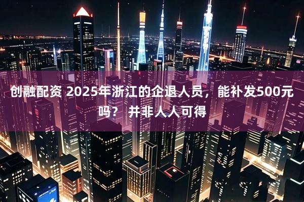 创融配资 2025年浙江的企退人员，能补发500元吗？ 并非人人可得