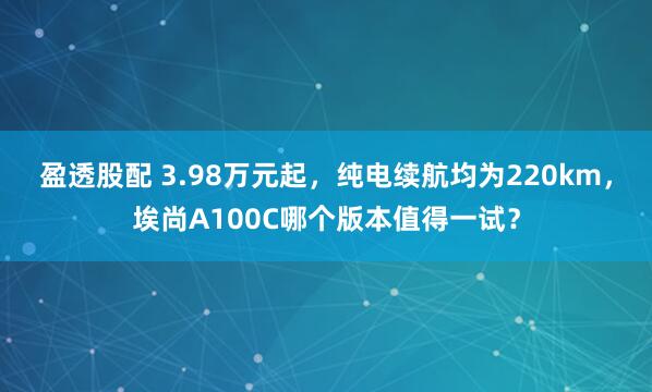 盈透股配 3.98万元起，纯电续航均为220km，埃尚A100C哪个版本值得一试？