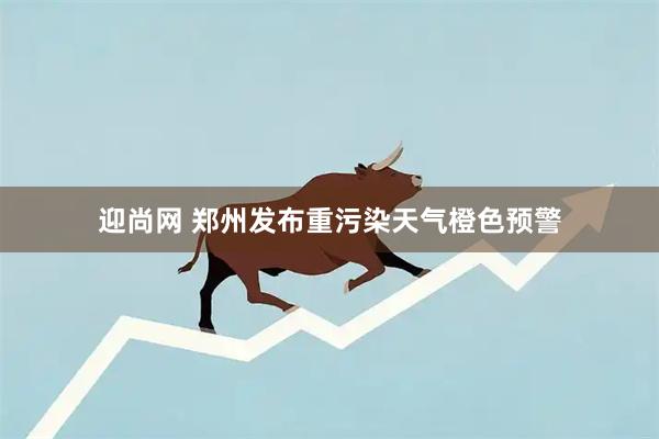 迎尚网 郑州发布重污染天气橙色预警
