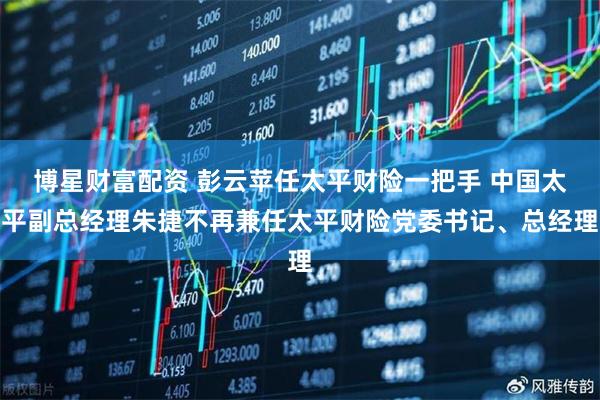 博星财富配资 彭云苹任太平财险一把手 中国太平副总经理朱捷不再兼任太平财险党委书记、总经理