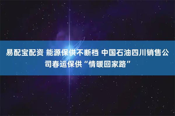 易配宝配资 能源保供不断档 中国石油四川销售公司春运保供“情暖回家路”