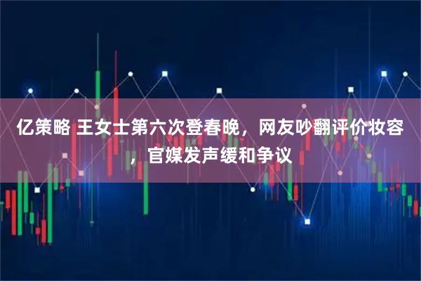 亿策略 王女士第六次登春晚，网友吵翻评价妆容，官媒发声缓和争议