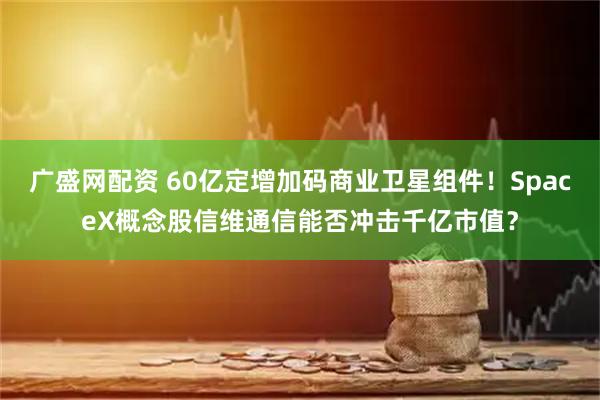 广盛网配资 60亿定增加码商业卫星组件！SpaceX概念股信维通信能否冲击千亿市值？